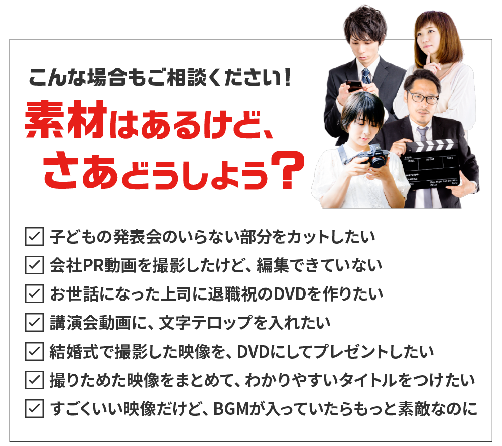 こんな場合もご相談ください!素材はあるけど、さぁどうしよう?子どもの発表会のいらない部分をカットしたい会社PR動画を撮影したけど、編集できていないお世話になった上司に退職祝のDVDを作りたい講演会動画に、文字テロップを入れたい結婚式で撮影した映像を、DVDにしてプレゼントしたい撮りためた映像をまとめて、わかりやすいタイトルをつけたいすごくいい映像だけど、BGMが入っていたらもっと素敵なのに