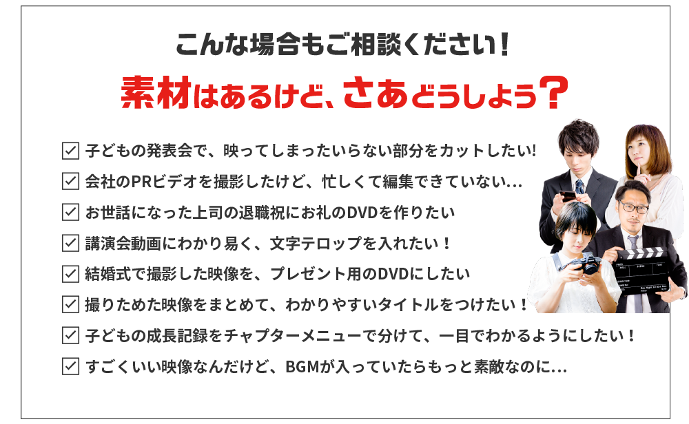 こんな場合もご相談ください!素材はあるけど、さぁどうしよう?子どもの発表会で、映ってしまったいらない部分をカットしたい!会社のPRビデオを撮影したけど、忙しくて編集できていない…お世話になった上司の退職祝にお礼のDVDを作りたい講演会動画にわかり易く、文字テロップを入れたい!結婚式で撮影した映像を、プレゼント用のDVDにしたい撮りためた映像をまとめて、わかりやすいタイトルをつけたい!子どもの成長記録をチャプターメニューで分けて、一目でわかるようにしたい!すごくいい映像なんだけど、BGMが入っていたらもっと素敵なのに…