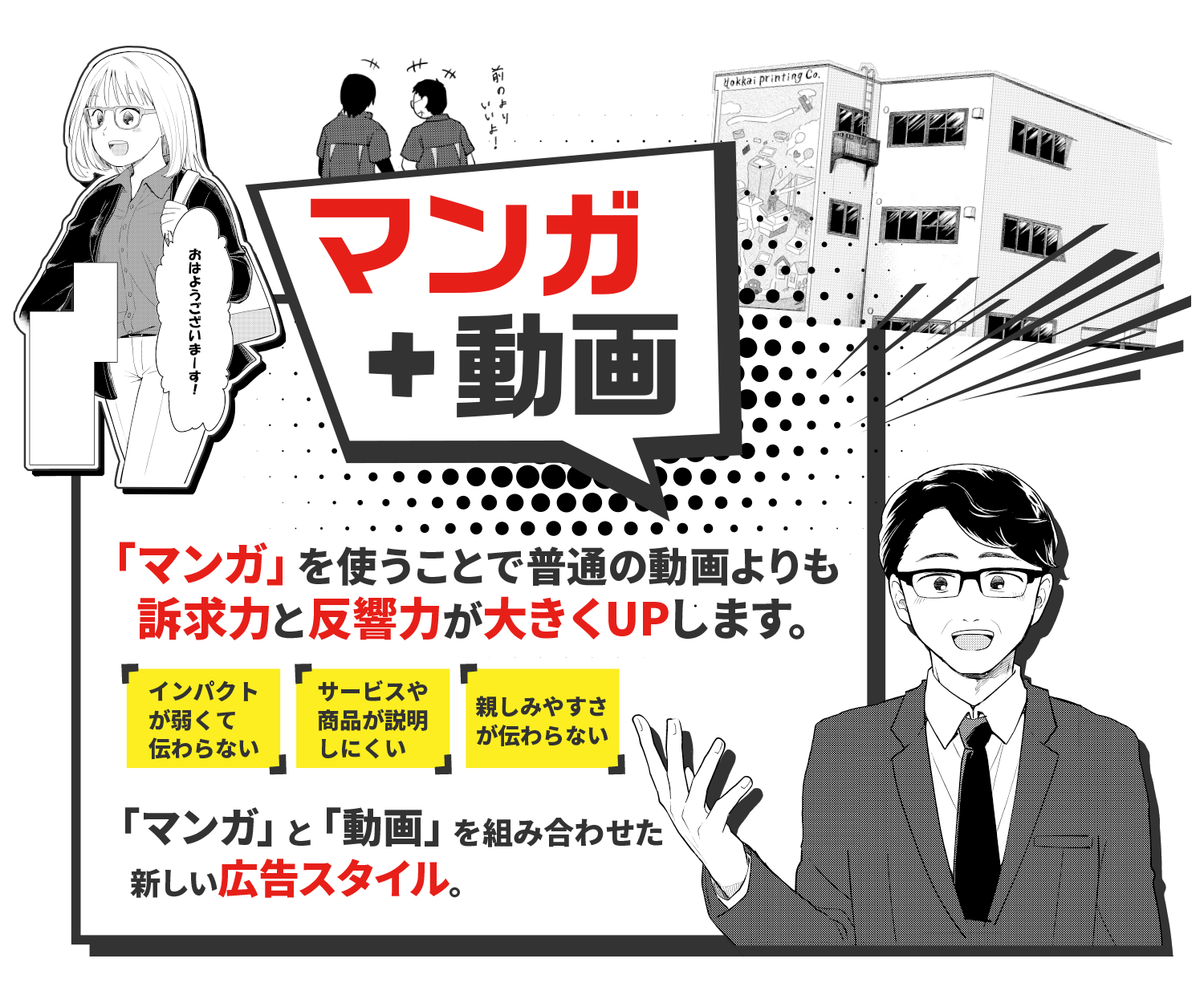 マンガ+動画を組み合わせた 新しい広告スタイル。 マンガ+動画 「マンガ」を使うことで普通の動画よりも 訴求力と反響力が大きくUPします。インパクトが弱くて伝わらない サービスや商品が説明しにくい 親しみやすさが伝わらない 「マンガ」と「動画」を組み合わせた 新しい広告スタイル。