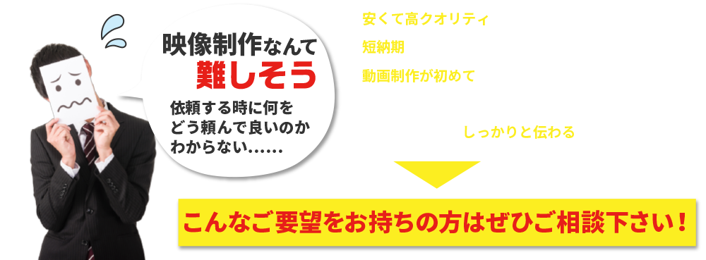 動画制作が初めてでどうすればいいのかよくわからないから教えて欲しい。 映像制作なんて難しそう依頼する時に何をどう頼んで良いのかわからない……安くて高クオリティの動画を作成してほしい。 短納期で動画の制作をおこなってほしい。動画制作が初めてでどうすればいいのかよくわからないから教えて欲しい。伝えたいことがしっかりと伝わる動画を作成したい。